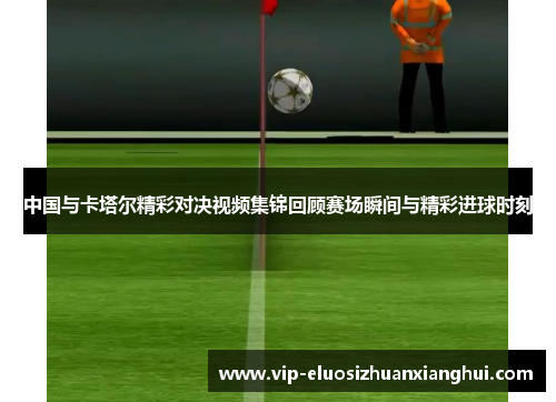 中国与卡塔尔精彩对决视频集锦回顾赛场瞬间与精彩进球时刻